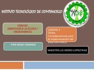 UNIDAD 3
TEMA:
Consideraciones para
la implementación del
área informática
ANA AQUINO HERNANDEZ
ASIGNATURA:
ADMINISTRACION DE LOS RECURSOS Y
FUNCION INFORMATICA
INSTITUTO TECNOLÓGICO DE COMITANCILLO
MAESTRO:LIC.ISIDRO LOPEZ RUIZ
 