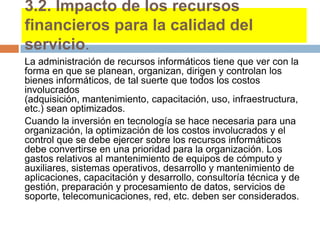 3.2. Impacto de los recursos
financieros para la calidad del
servicio.
La administración de recursos informáticos tiene que ver con la
forma en que se planean, organizan, dirigen y controlan los
bienes informáticos, de tal suerte que todos los costos
involucrados
(adquisición, mantenimiento, capacitación, uso, infraestructura,
etc.) sean optimizados.
Cuando la inversión en tecnología se hace necesaria para una
organización, la optimización de los costos involucrados y el
control que se debe ejercer sobre los recursos informáticos
debe convertirse en una prioridad para la organización. Los
gastos relativos al mantenimiento de equipos de cómputo y
auxiliares, sistemas operativos, desarrollo y mantenimiento de
aplicaciones, capacitación y desarrollo, consultoría técnica y de
gestión, preparación y procesamiento de datos, servicios de
soporte, telecomunicaciones, red, etc. deben ser considerados.
 