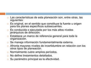  Las características de esta planeación son, entre otras, las
siguientes:
 Es original, en el sentido que constituye la fuente u origen
para los planes específicos subsecuentes.
 Es conducida o ejecutada por los más altos niveles
jerárquicos de dirección.
 Establece un marco de referencia general para toda la
organización.
 Se maneja información fundamentalmente externa.
 Afronta mayores niveles de incertidumbre en relación con los
otros tipos de planeación.
 Normalmente cubre amplios períodos.
 No define lineamientos detallados.
 Su parámetro principal es la efectividad.
 