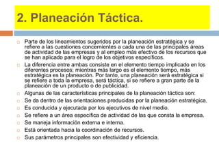 2. Planeación Táctica.
 Parte de los lineamientos sugeridos por la planeación estratégica y se
refiere a las cuestiones concernientes a cada una de las principales áreas
de actividad de las empresas y al empleo más efectivo de los recursos que
se han aplicado para el logro de los objetivos específicos.
 La diferencia entre ambas consiste en el elemento tiempo implicado en los
diferentes procesos; mientras más largo es el elemento tiempo, más
estratégica es la planeación. Por tanto, una planeación será estratégica si
se refiere a toda la empresa, será táctica, si se refiere a gran parte de la
planeación de un producto o de publicidad.
 Algunas de las características principales de la planeación táctica son:
 Se da dentro de las orientaciones producidas por la planeación estratégica.
 Es conducida y ejecutada por los ejecutivos de nivel medio.
 Se refiere a un área específica de actividad de las que consta la empresa.
 Se maneja información externa e interna.
 Está orientada hacia la coordinación de recursos.
 Sus parámetros principales son efectividad y eficiencia.
 