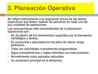 3. Planeación Operativa
Se refiere básicamente a la asignación previa de las tareas
específicas que deben realizar las personas en cada una de
sus unidades de operaciones.
Las características más sobresalientes de la planeación
operacional son:
 Se da dentro de los lineamientos sugeridos por la planeación
estratégica y táctica.
 Es conducida y ejecutada por los jefes de menor rango
jerárquico.
 Trata con actividades normalmente programables.
 Sigue procedimientos y reglas definidas con toda precisión.
 Normalmente cubre períodos reducidos.
 Su parámetro principal es la eficiencia.
 