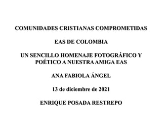 COMUNIDADES CRISTIANAS COMPROMETIDAS
EAS DE COLOMBIA
UN SENCILLO HOMENAJE FOTOGRÁFICO Y
POÉTICO A NUESTRAAMIGA EAS
ANA FABIOLA ÁNGEL
13 de diciembre de 2021
ENRIQUE POSADA RESTREPO
 