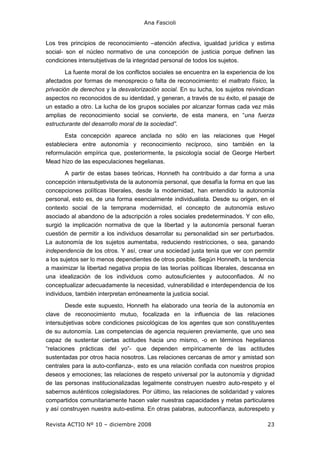 Ana Fascioli
Revista ACTIO Nº 10 – diciembre 2008 23
Los tres principios de reconocimiento –atención afectiva, igualdad jurídica y estima
social- son el núcleo normativo de una concepción de justicia porque definen las
condiciones intersubjetivas de la integridad personal de todos los sujetos.
La fuente moral de los conflictos sociales se encuentra en la experiencia de los
afectados por formas de menosprecio o falta de reconocimiento: el maltrato físico, la
privación de derechos y la desvalorización social. En su lucha, los sujetos reivindican
aspectos no reconocidos de su identidad, y generan, a través de su éxito, el pasaje de
un estadio a otro. La lucha de los grupos sociales por alcanzar formas cada vez más
amplias de reconocimiento social se convierte, de esta manera, en “una fuerza
estructurante del desarrollo moral de la sociedad”.
Esta concepción aparece anclada no sólo en las relaciones que Hegel
estableciera entre autonomía y reconocimiento recíproco, sino también en la
reformulación empírica que, posteriormente, la psicología social de George Herbert
Mead hizo de las especulaciones hegelianas.
A partir de estas bases teóricas, Honneth ha contribuido a dar forma a una
concepción intersubjetivista de la autonomía personal, que desafía la forma en que las
concepciones políticas liberales, desde la modernidad, han entendido la autonomía
personal, esto es, de una forma esencialmente individualista. Desde su origen, en el
contexto social de la temprana modernidad, el concepto de autonomía estuvo
asociado al abandono de la adscripción a roles sociales predeterminados. Y con ello,
surgió la implicación normativa de que la libertad y la autonomía personal fueran
cuestión de permitir a los individuos desarrollar su personalidad sin ser perturbados.
La autonomía de los sujetos aumentaba, reduciendo restricciones, o sea, ganando
independencia de los otros. Y así, crear una sociedad justa tenía que ver con permitir
a los sujetos ser lo menos dependientes de otros posible. Según Honneth, la tendencia
a maximizar la libertad negativa propia de las teorías políticas liberales, descansa en
una idealización de los individuos como autosuficientes y autoconfiados. Al no
conceptualizar adecuadamente la necesidad, vulnerabilidad e interdependencia de los
individuos, también interpretan erróneamente la justicia social.
Desde este supuesto, Honneth ha elaborado una teoría de la autonomía en
clave de reconocimiento mutuo, focalizada en la influencia de las relaciones
intersubjetivas sobre condiciones psicológicas de los agentes que son constituyentes
de su autonomía. Las competencias de agencia requieren previamente, que uno sea
capaz de sustentar ciertas actitudes hacia uno mismo, -o en términos hegelianos
“relaciones prácticas del yo”- que dependen empíricamente de las actitudes
sustentadas por otros hacia nosotros. Las relaciones cercanas de amor y amistad son
centrales para la auto-confianza-, esto es una relación confiada con nuestros propios
deseos y emociones; las relaciones de respeto universal por la autonomía y dignidad
de las personas institucionalizadas legalmente construyen nuestro auto-respeto y el
sabernos auténticos colegisladores. Por último, las relaciones de solidaridad y valores
compartidos comunitariamente hacen valer nuestras capacidades y metas particulares
y así construyen nuestra auto-estima. En otras palabras, autoconfianza, autorespeto y
 