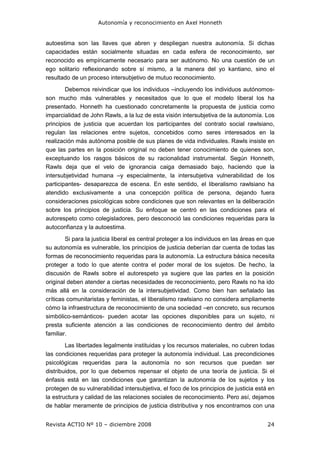 Autonomía y reconocimiento en Axel Honneth
Revista ACTIO Nº 10 – diciembre 2008 24
autoestima son las llaves que abren y despliegan nuestra autonomía. Si dichas
capacidades están socialmente situadas en cada esfera de reconocimiento, ser
reconocido es empíricamente necesario para ser autónomo. No una cuestión de un
ego solitario reflexionando sobre sí mismo, a la manera del yo kantiano, sino el
resultado de un proceso intersubjetivo de mutuo reconocimiento.
Debemos reivindicar que los individuos –incluyendo los individuos autónomos-
son mucho más vulnerables y necesitados que lo que el modelo liberal los ha
presentado. Honneth ha cuestionado concretamente la propuesta de justicia como
imparcialidad de John Rawls, a la luz de esta visión intersubjetiva de la autonomía. Los
principios de justicia que acuerdan los participantes del contrato social rawlsiano,
regulan las relaciones entre sujetos, concebidos como seres interesados en la
realización más autónoma posible de sus planes de vida individuales. Rawls insiste en
que las partes en la posición original no deben tener conocimiento de quienes son,
exceptuando los rasgos básicos de su racionalidad instrumental. Según Honneth,
Rawls deja que el velo de ignorancia caiga demasiado bajo, haciendo que la
intersubjetividad humana –y especialmente, la intersubjetiva vulnerabilidad de los
participantes- desaparezca de escena. En este sentido, el liberalismo rawlsiano ha
atendido exclusivamente a una concepción política de persona, dejando fuera
consideraciones psicológicas sobre condiciones que son relevantes en la deliberación
sobre los principios de justicia. Su enfoque se centró en las condiciones para el
autorespeto como colegisladores, pero desconoció las condiciones requeridas para la
autoconfianza y la autoestima.
Si para la justicia liberal es central proteger a los individuos en las áreas en que
su autonomía es vulnerable, los principios de justicia deberían dar cuenta de todas las
formas de reconocimiento requeridas para la autonomía. La estructura básica necesita
proteger a todo lo que atente contra el poder moral de los sujetos. De hecho, la
discusión de Rawls sobre el autorespeto ya sugiere que las partes en la posición
original deben atender a ciertas necesidades de reconocimiento, pero Rawls no ha ido
más allá en la consideración de la intersubjetividad. Como bien han señalado las
críticas comunitaristas y feministas, el liberalismo rawlsiano no considera ampliamente
cómo la infraestructura de reconocimiento de una sociedad –en concreto, sus recursos
simbólico-semánticos- pueden acotar las opciones disponibles para un sujeto, ni
presta suficiente atención a las condiciones de reconocimiento dentro del ámbito
familiar.
Las libertades legalmente instituidas y los recursos materiales, no cubren todas
las condiciones requeridas para proteger la autonomía individual. Las precondiciones
psicológicas requeridas para la autonomía no son recursos que puedan ser
distribuidos, por lo que debemos repensar el objeto de una teoría de justicia. Si el
énfasis está en las condiciones que garantizan la autonomía de los sujetos y los
protegen de su vulnerabilidad intersubjetiva, el foco de los principios de justicia está en
la estructura y calidad de las relaciones sociales de reconocimiento. Pero así, dejamos
de hablar meramente de principios de justicia distributiva y nos encontramos con una
 
