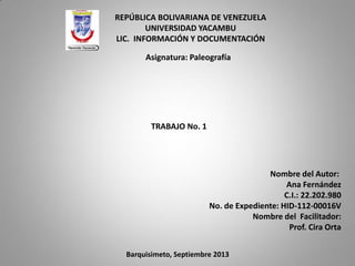 REPÚBLICA BOLIVARIANA DE VENEZUELA
UNIVERSIDAD YACAMBU
LIC. INFORMACIÓN Y DOCUMENTACIÓN
Asignatura: Paleografía
TRABAJO No. 1
Barquisimeto, Septiembre 2013
Nombre del Autor:
Ana Fernández
C.I.: 22.202.980
No. de Expediente: HID-112-00016V
Nombre del Facilitador:
Prof. Cira Orta
 