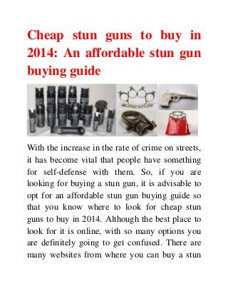 Cheap stun guns to buy in
2014: An affordable stun gun
buying guide
With the increase in the rate of crime on streets,
it has become vital that people have something
for self-defense with them. So, if you are
looking for buying a stun gun, it is advisable to
opt for an affordable stun gun buying guide so
that you know where to look for cheap stun
guns to buy in 2014. Although the best place to
look for it is online, with so many options you
are definitely going to get confused. There are
many websites from where you can buy a stun
 