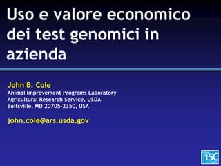John B. Cole
Animal Improvement Programs Laboratory
Agricultural Research Service, USDA
Beltsville, MD 20705-2350, USA
john.cole@ars.usda.gov
Uso e valore economico
dei test genomici in
azienda
 