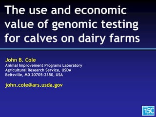 John B. Cole
Animal Improvement Programs Laboratory
Agricultural Research Service, USDA
Beltsville, MD 20705-2350, USA
john.cole@ars.usda.gov
The use and economic
value of genomic testing
for calves on dairy farms
 