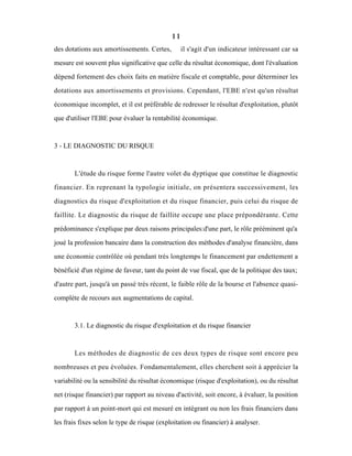 11
des dotations aux amortissements. Certes, il s'agit d'un indicateur intéressant car sa
mesure est souvent plus significative que celle du résultat économique, dont l'évaluation
dépend fortement des choix faits en matière fiscale et comptable, pour déterminer les
dotations aux amortissements et provisions. Cependant, l'EBE n'est qu'un résultat
économique incomplet, et il est préférable de redresser le résultat d'exploitation, plutôt
que d'utiliser l'EBE pour évaluer la rentabilité économique.
3 - LE DIAGNOSTIC DU RISQUE
L'étude du risque forme l'autre volet du dyptique que constitue le diagnostic
financier. En reprenant la typologie initiale, on présentera successivement, les
diagnostics du risque d'exploitation et du risque financier, puis celui du risque de
faillite. Le diagnostic du risque de faillite occupe une place prépondérante. Cette
prédominance s'explique par deux raisons principales:d'une part, le rôle prééminent qu'a
joué la profession bancaire dans la construction des méthodes d'analyse financière, dans
une économie contrôlée où pendant trés longtemps le financement par endettement a
bénéficié d'un régime de faveur, tant du point de vue fiscal, que de la politique des taux;
d'autre part, jusqu'à un passé très récent, le faible rôle de la bourse et l'absence quasi-
complète de recours aux augmentations de capital.
3.1. Le diagnostic du risque d'exploitation et du risque financier
Les méthodes de diagnostic de ces deux types de risque sont encore peu
nombreuses et peu évoluées. Fondamentalement, elles cherchent soit à apprécier la
variabilité ou la sensibilité du résultat économique (risque d'exploitation), ou du résultat
net (risque financier) par rapport au niveau d'activité, soit encore, à évaluer, la position
par rapport à un point-mort qui est mesuré en intégrant ou non les frais financiers dans
les frais fixes selon le type de risque (exploitation ou financier) à analyser.
 