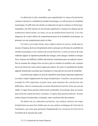 12
La démarche la plus immédiate pour appréhender le risque d'exploitation
consiste à mesurer la variabilité du résultat économique, ou celle du taux de rentabilité
économique. Il suffit alors de calculer un indicateur tel que la variance ou l'écart-type.
Cependant, une telle mesure est souvent peu significative, lorsqu'on ne dispose pas de
nombreuses observations; en outre, en cas de modification d'activité, il est trés
dangereux de vouloir inférer du comportement passé de la rentabilité économique, un
pronostic sur son comportement actuel ou futur.
Un outil a priori plus fruste, mais simple à mettre en oeuvre, réside dans le
recours à l'analyse du levier d'exploitation dont le principe est d'évaluer la sensibilité du
résultat économique à une variation du niveau d'activité. La mise en oeuvre de cette
méthode suppose la répartition préalable des charges, entre charges variables et charges
fixes, toujours trés difficile à établir précisément, notamment pour un analyste externe.
Plus le montant des charges fixes est élevé, plus le résultat est sensible à une variation
du niveau d'activité, toutes choses égales par ailleurs. En outre, la sensibilité du résultat
apparaît d'autant plus accentuée que l'entreprise se situe près de son seuil de rentabilité.
La position par rapport au seuil de rentabilité économique représente également
un critère simple d'appréciation du risque d'exploitation. Toutefois, une position par
exemple de 10% supérieure au point mort, peut entraîner des conclusions très
différentes, selon le caractère plus ou moins fluctuant de l'activité. Pour une activité
stable, il s'agira d'une position relativement confortable; inversement, dans un secteur
dont l'activité connaît de fortes variations, il s'agira d'une position précaire. Aucune
norme connue n'existant dans ce domaine, toute conclusion doit être nuancée.
En dehors de ces indicateurs primaires, une analyse sérieuse du risque
d'exploitation ne peut être fondée que sur une analyse stratégique de l'activité de
l'entreprise, qui seule peut permettre d'appréhender les variations de l'activité et
l'évolution de la structure des coûts.
3.1.2. Le diagnostic du risque financier
 