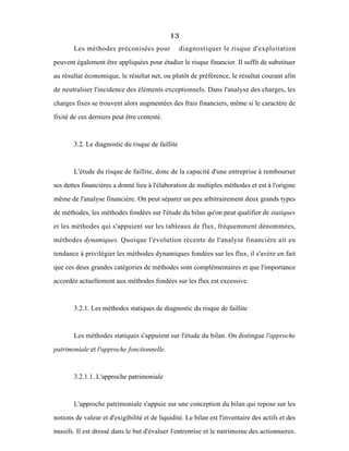 13
Les méthodes préconisées pour diagnostiquer le risque d'exploitation
peuvent également être appliquées pour étudier le risque financier. Il suffit de substituer
au résultat économique, le résultat net, ou plutôt de préférence, le résultat courant afin
de neutraliser l'incidence des éléments exceptionnels. Dans l'analyse des charges, les
charges fixes se trouvent alors augmentées des frais financiers, même si le caractère de
fixité de ces derniers peut être contesté.
3.2. Le diagnostic du risque de faillite
L'étude du risque de faillite, donc de la capacité d'une entreprise à rembourser
ses dettes financières a donné lieu à l'élaboration de multiples méthodes et est à l'origine
même de l'analyse financière. On peut séparer un peu arbitrairement deux grands types
de méthodes, les méthodes fondées sur l'étude du bilan qu'on peut qualifier de statiques
et les méthodes qui s'appuient sur les tableaux de flux, fréquemment dénommées,
méthodes dynamiques. Quoique l'évolution récente de l'analyse financière ait eu
tendance à privilègier les méthodes dynamiques fondées sur les flux, il s'avère en fait
que ces deux grandes catégories de méthodes sont complémentaires et que l'importance
accordée actuellement aux méthodes fondées sur les flux est excessive.
3.2.1. Les méthodes statiques de diagnostic du risque de faillite
Les méthodes statiques s'appuient sur l'étude du bilan. On distingue l'approche
patrimoniale et l'approche fonctionnelle.
3.2.1.1. L'approche patrimoniale
L'approche patrimoniale s'appuie sur une conception du bilan qui repose sur les
notions de valeur et d'exigibilité et de liquidité. Le bilan est l'inventaire des actifs et des
passifs. Il est dressé dans le but d'évaluer l'entreprise et le patrimoine des actionnaires.
 