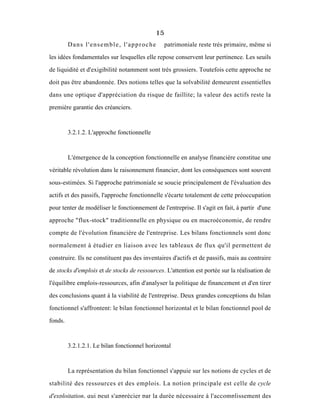 15
Dans l'ensemble, l'approche patrimoniale reste trés primaire, même si
les idées fondamentales sur lesquelles elle repose conservent leur pertinence. Les seuils
de liquidité et d'exigibilité notamment sont très grossiers. Toutefois cette approche ne
doit pas être abandonnée. Des notions telles que la solvabilité demeurent essentielles
dans une optique d'appréciation du risque de faillite; la valeur des actifs reste la
première garantie des créanciers.
3.2.1.2. L'approche fonctionnelle
L'émergence de la conception fonctionnelle en analyse financière constitue une
véritable révolution dans le raisonnement financier, dont les conséquences sont souvent
sous-estimées. Si l'approche patrimoniale se soucie principalement de l'évaluation des
actifs et des passifs, l'approche fonctionnelle s'écarte totalement de cette préoccupation
pour tenter de modéliser le fonctionnement de l'entreprise. Il s'agit en fait, à partir d'une
approche "flux-stock" traditionnelle en physique ou en macroéconomie, de rendre
compte de l'évolution financière de l'entreprise. Les bilans fonctionnels sont donc
normalement à étudier en liaison avec les tableaux de flux qu'il permettent de
construire. Ils ne constituent pas des inventaires d'actifs et de passifs, mais au contraire
de stocks d'emplois et de stocks de ressources. L'attention est portée sur la réalisation de
l'équilibre emplois-ressources, afin d'analyser la politique de financement et d'en tirer
des conclusions quant à la viabilité de l'entreprise. Deux grandes conceptions du bilan
fonctionnel s'affrontent: le bilan fonctionnel horizontal et le bilan fonctionnel pool de
fonds.
3.2.1.2.1. Le bilan fonctionnel horizontal
La représentation du bilan fonctionnel s'appuie sur les notions de cycles et de
stabilité des ressources et des emplois. La notion principale est celle de cycle
d'exploitation, qui peut s'apprécier par la durée nécessaire à l'accomplissement des
 
