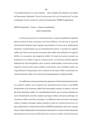 16
L'accomplissement de ce cycle entraîne dans la plupart des entreprises un besoin
de financement, dénommé "besoin de financement du cycle d'exploitation" ou plus
couramment "besoin en fonds de roulement d'exploitation" (BFDR d'exploitation).
BFDR d'exploitation = Stocks + créances d'exploitation
- dettes d'exploitation
Ce besoin qui croît avec le niveau d'activité, a connu un gonflement important
dans les années de forte croissance et de forte inflation; il est devenu le noyau du
raisonnement financier dans l'optique fonctionnelle et la base de la modélisation
financière. Conjointement avec les immobilisations brutes, il constitue les emplois
stables qu'il faut couvrir par des ressources dites stables afin d'éliminer le risque de
faillite. Les ressources sont supposées stables s'il s'agit de ressources propres ou
d'emprunt et de crédits à long ou à moyen terme. La notion de stabilité apparaît
différente de celle d'exigibilité; ainsi, la partie remboursable à moins d'un an d'un
emprunt à moyen terme, donc exigible à court terme, sera considérée stable, car
originellement le financement ainsi contracté est de nature stable. Inversement un
concours bancaire, même s'il est renouvelé systématiquement, est réputé instable.
Ces différentes notions permettent de représenter le bilan fonctionnel horizontal.
Les emplois stables sont composés des immobilisations brutes et du BFDR
d'exploitation et les ressources stables des fonds propres externes et internes, ainsi que
des dettes financières stables. Les immobilisations brutes, qui ne sont pas rattachées au
cycle d'exploitation sont dites emplois acycliques stables; de façon symétrique, les
ressources stables sont dites acycliques. La différence entre ressources acycliques
stables et emplois acycliques stables constitue le fonds de roulement fonctionnel, ou
plus explicitement, le financement stable du BFDR d'exploitation, terme qui s'accorde
mieux à l'idée fondamentale du raisonnement fonctionnel. Le terme de bilan fonctionnel
horizontal est lié au principe d'affectation des ressources stables au financement des
 