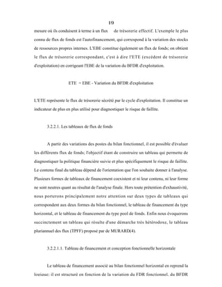 19
mesure où ils conduisent à terme à un flux de trésorerie effectif. L'exemple le plus
connu de flux de fonds est l'autofinancement, qui correspond à la variation des stocks
de ressources propres internes. L'EBE constitue également un flux de fonds; on obtient
le flux de trésorerie correspondant, c'est à dire l'ETE (excédent de trésorerie
d'exploitation) en corrigeant l'EBE de la variation du BFDR d'exploitation.
ETE = EBE - Variation du BFDR d'exploitation
L'ETE représente le flux de trésorerie sécrété par le cycle d'exploitation. Il constitue un
indicateur de plus en plus utilisé pour diagnostiquer le risque de faillite.
3.2.2.1. Les tableaux de flux de fonds
A partir des variations des postes du bilan fonctionnel, il est possible d'évaluer
les différents flux de fonds; l'objectif étant de construire un tableau qui permette de
diagnostiquer la politique financière suivie et plus spécifiquement le risque de faillite.
Le contenu final du tableau dépend de l'orientation que l'on souhaite donner à l'analyse.
Plusieurs formes de tableaux de financement coexistent et ni leur contenu, ni leur forme
ne sont neutres quant au résultat de l'analyse finale. Hors toute prétention d'exhaustivité,
nous porterons principalement notre attention sur deux types de tableaux qui
correspondent aux deux formes du bilan fonctionnel, le tableau de financement du type
horizontal, et le tableau de financement du type pool de fonds. Enfin nous évoquerons
succinctement un tableau qui résulte d'une démarche très hétérodoxe, le tableau
pluriannuel des flux (TPFF) proposé par de MURARD(4).
3.2.2.1.1. Tableau de financement et conception fonctionnelle horizontale
Le tableau de financement associé au bilan fonctionnel horizontal en reprend la
logique; il est structuré en fonction de la variation du FDR fonctionnel, du BFDR
 