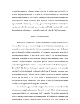 2
rentabilité analysée est celle des capitaux propres. Selon l'optique comptable, le
résultat net est censé exprimer la variation de valeur du patrimoine des actionnaires
mesuré comptablement et sur l'exercice comptable. Lorsqu'on retient l'ensemble des
capitaux investis par les actionnaires et les créanciers financiers, on aboutit de façon
équivalente à la notion d'actif économique, qui est la contrepartie de ces capitaux (cf.la
représentation du bilan financier); les notions de rentabilité économique et de résultat
économique s'apprécient alors à partir de la variation de valeur de l'actif économique.
Figure 1: Le bilan financier
Pour mesurer la rentabilité, il est préalablement nécessaire d'évaluer les capitaux
investis. Supposons que nous soyons en présence d'une entreprise cotée et que nous
souhaitions mesurer la rentabilité obtenue par un actionnaire au cours du dernier
exercice. Posons l'hypothèse, pour simplifier qu'il n'y a eu ni augmentation de capital, ni
distribution de dividendes au cours de cet exercice. Dans ce cas, le résultat obtenu se
mesure par la variation du cours de l'action, multipliée par le nombre d'actions, c'est à
dire de la valeur de marché des fonds propres, pendant l'exercice; le taux de rentabilité
s'obtient en rapportant cette variation à la valeur de marché initiale des fonds propres.
La méthode d'évaluation ainsi retenue apparaît objective, au sens où la valeur de
marché ( le prix ), résulte de la confrontation d'offres et de demandes multiples, donc
d'un consensus entre des opinions diverses et qu'effectivement l'actionnaire aurait pu
réaliser son patrimoine à cette valeur. Même si la valeur de marché connaît des
fluctuations erratiques, il s'agit de la seule mesure factuelle et toute autre mesure ne
constitue qu'une approximation critiquable et contestable.
Encore faut-il disposer d'une théorie permettant d'estimer la valeur de marché
d'une entreprise ou plus généralement d'un actif. La seule théorie satisfaisante en ce
domaine est la théorie néo-classique qui fonde l'évaluation d'un actif sur sa capacité à
sécréter des flux, et sur leur valorisation à un taux qui reflète les attentes des apporteurs
de capitaux sur le marché. Selon ce schéma, la valeur de l'actif d'une entreprise est
 