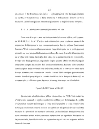 22
dividendes et des frais financiers versés soit supérieure à celle des augmentations
de capital, de la variation de la dette financière et de l'économie d'impôt sur frais
financiers. Ces résultats peuvent être utilisés pour établir le diagnostic d'une entreprise.
3.2.2.1.3. L'hétérodoxie: le tableau pluriannuel des flux
Dans un article qui expose les fondements théoriques du tableau qu'il propose,
de MURARD (4) écrit " L'article qui suit conduit à une remise en cause de la
conception de l'économie la plus couramment admise dans les milieux financiers et
boursiers." Il nie notamment la couverture du risque d'entreprise par le profit, pourtant
constatée sur tous les marchés financiers mondiaux. En outre, il se rallie à la conception
de la valeur coût rejetée depuis plus d'un siècle par la grande majorité des économistes.
Compte tenu de ces prémisses, on peut être surpris qu'un tel tableau ait été diffusé pour
analyser les comptes des sociétés dans une économie libérale. Peut-être faut-il chercher
dans l'adoption de ce document sous une forme proche par la centrale des bilans de la
Banque de France, une raison de son "succès". Encore faut-il souligner que le nouveau
dossier d'analyse proposé par la centrale des bilans de la Banque de France(6) ne
comporte plus ce tableau et qu'un document beaucoup plus neutre y a été substitué.
Figure 9: le TPFF de de MURARD
La principale articulation de ce tableau est constituée par l'EBE. Trois catégories
d'opérations auxquelles sont associés trois soldes sont distinguées. Le solde
d'exploitation ou solde économique, le solde financier et enfin le solde courant. Cette
typologie conduit son auteur à énoncer une définition très particulière de l'équilibre
financier et à préconiser une norme de croissance. La croissance est dite équilibrée si le
solde courant est proche de zéro, si le solde d'exploitation est légèrement positif et si de
façon corollaire, le solde financier est légèrement négatif ceci sur moyenne période
(quatre à cinq ans).
 