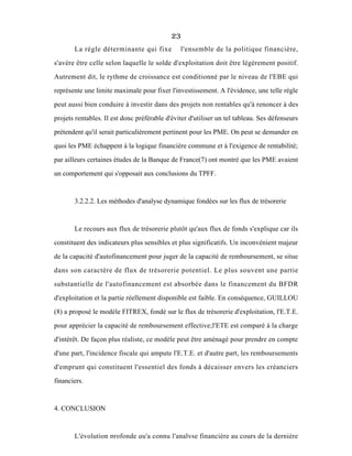 23
La règle déterminante qui fixe l'ensemble de la politique financière,
s'avère être celle selon laquelle le solde d'exploitation doit être légèrement positif.
Autrement dit, le rythme de croissance est conditionné par le niveau de l'EBE qui
représente une limite maximale pour fixer l'investissement. A l'évidence, une telle règle
peut aussi bien conduire à investir dans des projets non rentables qu'à renoncer à des
projets rentables. Il est donc préférable d'éviter d'utiliser un tel tableau. Ses défenseurs
prétendent qu'il serait particulièrement pertinent pour les PME. On peut se demander en
quoi les PME échappent à la logique financière commune et à l'exigence de rentabilité;
par ailleurs certaines études de la Banque de France(7) ont montré que les PME avaient
un comportement qui s'opposait aux conclusions du TPFF.
3.2.2.2. Les méthodes d'analyse dynamique fondées sur les flux de trésorerie
Le recours aux flux de trésorerie plutôt qu'aux flux de fonds s'explique car ils
constituent des indicateurs plus sensibles et plus significatifs. Un inconvénient majeur
de la capacité d'autofinancement pour juger de la capacité de remboursement, se situe
dans son caractère de flux de trésorerie potentiel. Le plus souvent une partie
substantielle de l'autofinancement est absorbée dans le financement du BFDR
d'exploitation et la partie réellement disponible est faible. En conséquence, GUILLOU
(8) a proposé le modèle FITREX, fondé sur le flux de trésorerie d'exploitation, l'E.T.E.
pour apprécier la capacité de remboursement effective;l'ETE est comparé à la charge
d'intérêt. De façon plus réaliste, ce modèle peut être aménagé pour prendre en compte
d'une part, l'incidence fiscale qui ampute l'E.T.E. et d'autre part, les remboursements
d'emprunt qui constituent l'essentiel des fonds à décaisser envers les créanciers
financiers.
4. CONCLUSION
L'évolution profonde qu'a connu l'analyse financière au cours de la dernière
 