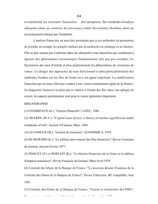 24
et transformé les structures financières des entreprises. Des méthodes d'analyse
adéquates dans un contexte de croissance stable deviennent obsolètes dans un
environnement marqué par l'instabilité.
L'analyse financière ne peut être pertinente que si ses méthodes lui permettent
de prendre en compte les progrès réalisés par la recherche en stratégie et en finance.
Elle ne doit surtout pas s'enfermer dans des démarches trop réductrices qui conduisent à
ignorer des phénomènes économiques fondamentaux tels que par exemple, les
fluctuation des taux d'intérêt et plus généralement les phénomènes de variations de
valeur. Le danger des approches de type fonctionnel et plus particulièrement des
méthodes fondées sur les flux de fonds est à cet égard important. La modélisation
financière qui est ainsi effectuée conduit à une vision extrêmement rigide de la finance.
Le diagnostic financier ne peut pas se réduire à l'étude des flux dans une optique de
circuit; les aspects patrimoniaux sont pour le moins également importants.
BIBLIOGRAPHIE
(1) CHARREAUX (G.): "Gestion financière"; LITEC, 1986.
(2) SHARPE (W.F.): "Capital asset prices: a theory of market equilibrium under
conditions of risk"; Journal of Finance, Mars, 1964.
(3) LEVASSEUR (M.): "Gestion de trésorerie"; ECONOMICA, 1979.
(4) De MURARD (G.): "Le tableau pluri-annuel des flux financiers"; Revue Française
de Gestion, Janvier-Février 1977.
(5) PONCET (P.) et PORTAIT (R.): "La théorie financière de la firme et le tableau
d'emplois-ressources"; Revue Française de Gestion, Mars-Avril 1978.
(6) Centrale des bilans de la Banque de France: "Le nouveau dossier d'analyse de la
Centrale des bilans de la Banque de France"; Revue Fiduciaire, RF comptable, Juin
1987.
(7) Centrale des bilans de la Banque de France: "Forces et contraintes des PME",
Rapport présenté à la journée d'étude des centrales de bilans, Juin 1982.
 