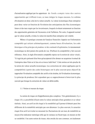 3
d'actualisation appliqué par les apporteurs d e f o n d s c o m p t e t e n u d e s a u t r e s
opportunités qui s'offrent à eux; ce taux intègre le risque encouru. Le schéma
d'évaluation est donc celui de la valeur actuelle. La valeur économique d'une entreprise
peut donc varier en fonction de l'évolution des anticipations des flux économiques
futurs et des taux requis par les investisseurs, lesquels évoluent notamment en fonction
des opportunités générales de l'économie et de l'inflation. Par suite, il apparaît normal
que la valeur actuelle, et donc la valeur de marché d'une entreprise soit volatile.
Même si la pratique courante de l'analyse financière s'appuie sur l'information
comptable qui retient schématiquement, comme bases d'évaluation, les coûts
historiques et les principes de prudence et de continuité d'exploitation, le raisonnement
économique ne doit jamais être perdu de vue. D'ailleurs la comptabilité y fait souvent
référence. Ainsi, la règle d'inventaire comptable repose sur la notion de valeur vénale,
"il s'agit du prix présumé d'un bien qu'accepterait d'en donner un acquéreur éventuel de
l'entreprise dans l'état ou le lieu où se trouve ledit bien". Cette notion est très proche de
la notion de valeur actuelle économique. Les corrections de valeur appliquées par la
comptabilité à partir des coûts historiques ont le plus souvent pour objectif de
rapprocher l'évaluation comptable des actifs et du résultat, de l'évaluation économique.
Le principe de prudence fait cependant que ce rapprochement n'intervient le plus
souvent que lorsque la correction de valeur est défavorable.
1.1. Notion et mesure du risque
La notion de risque est d'appréhension plus complexe. Trés généralement, il y a
risque s'il y a possibilité d'écart entre la valeur anticipée d'une grandeur et sa valeur
réalisée. Ainsi, un actif est dit risqué si la rentabilité qu'il permet d'obtenir peut être
différente de la rentabilité anticipée par son détenteur. Le plus souvent, le caractère
risqué d'un actif est évalué en mesurant les fluctuations de son taux de rentabilité au
moyen d'un indicateur statistique telle que la variance ou l'écart-type; on mesure en fait
sa variabilité. Une autre notion de risque, plus proche du sens commun, est également
 