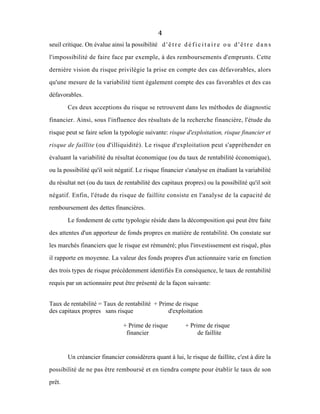 4
seuil critique. On évalue ainsi la possibilité d ' ê t r e d é f i c i t a i r e o u d ' ê t r e d a n s
l'impossibilité de faire face par exemple, à des remboursements d'emprunts. Cette
dernière vision du risque privilègie la prise en compte des cas défavorables, alors
qu'une mesure de la variabilité tient également compte des cas favorables et des cas
défavorables.
Ces deux acceptions du risque se retrouvent dans les méthodes de diagnostic
financier. Ainsi, sous l'influence des résultats de la recherche financière, l'étude du
risque peut se faire selon la typologie suivante: risque d'exploitation, risque financier et
risque de faillite (ou d'illiquidité). Le risque d'exploitation peut s'appréhender en
évaluant la variabilité du résultat économique (ou du taux de rentabilité économique),
ou la possibilité qu'il soit négatif. Le risque financier s'analyse en étudiant la variabilité
du résultat net (ou du taux de rentabilité des capitaux propres) ou la possibilité qu'il soit
négatif. Enfin, l'étude du risque de faillite consiste en l'analyse de la capacité de
remboursement des dettes financières.
Le fondement de cette typologie réside dans la décomposition qui peut être faite
des attentes d'un apporteur de fonds propres en matière de rentabilité. On constate sur
les marchés financiers que le risque est rémunéré; plus l'investissement est risqué, plus
il rapporte en moyenne. La valeur des fonds propres d'un actionnaire varie en fonction
des trois types de risque précédemment identifiés En conséquence, le taux de rentabilité
requis par un actionnaire peut être présenté de la façon suivante:
Taux de rentabilité = Taux de rentabilité + Prime de risque
des capitaux propres sans risque d'exploitation
+ Prime de risque + Prime de risque
financier de faillite
Un créancier financier considèrera quant à lui, le risque de faillite, c'est à dire la
possibilité de ne pas être remboursé et en tiendra compte pour établir le taux de son
prêt.
 