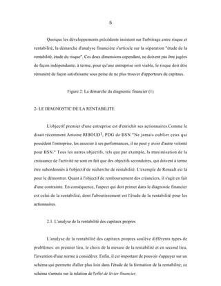 5
Quoique les développements précédents insistent sur l'arbitrage entre risque et
rentabilité, la démarche d'analyse financière s'articule sur la séparation "étude de la
rentabilité, étude du risque". Ces deux dimensions cependant, ne doivent pas être jugées
de façon indépendante; à terme, pour qu'une entreprise soit viable, le risque doit être
rémunéré de façon satisfaisante sous peine de ne plus trouver d'apporteurs de capitaux.
Figure 2: La démarche du diagnostic financier (1)
2- LE DIAGNOSTIC DE LA RENTABILITE
L'objectif premier d'une entreprise est d'enrichir ses actionnaires.Comme le
disait récemment Antoine RIBOUD1, PDG de BSN "Ne jamais oublier ceux qui
possèdent l'entreprise, les associer à ses performances, il ne peut y avoir d'autre volonté
pour BSN." Tous les autres objectifs, tels que par exemple, la maximisation de la
croissance de l'activité ne sont en fait que des objectifs secondaires, qui doivent à terme
être subordonnés à l'objectif de recherche de rentabilité. L'exemple de Renault est là
pour le démontrer. Quant à l'objectif de remboursement des créanciers, il s'agit en fait
d'une contrainte. En conséquence, l'aspect qui doit primer dans le diagnostic financier
est celui de la rentabilité, dont l'aboutissement est l'étude de la rentabilité pour les
actionnaires.
2.1. L'analyse de la rentabilité des capitaux propres
L'analyse de la rentabilité des capitaux propres soulève différents types de
problèmes: en premier lieu, le choix de la mesure de la rentabilité et en second lieu,
l'invention d'une norme à considérer. Enfin, il est important de pouvoir s'appuyer sur un
schéma qui permette d'aller plus loin dans l'étude de la formation de la rentabilité; ce
schéma s'appuie sur la relation de l'effet de levier financier.
 