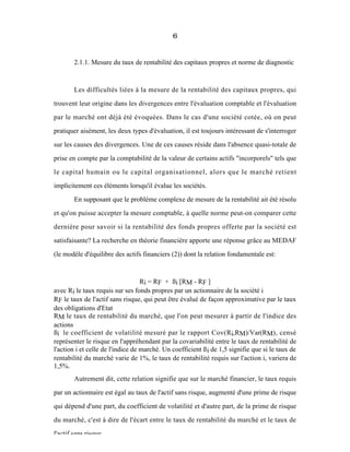 6
2.1.1. Mesure du taux de rentabilité des capitaux propres et norme de diagnostic
Les difficultés liées à la mesure de la rentabilité des capitaux propres, qui
trouvent leur origine dans les divergences entre l'évaluation comptable et l'évaluation
par le marché ont déjà été évoquées. Dans le cas d'une société cotée, où on peut
pratiquer aisément, les deux types d'évaluation, il est toujours intéressant de s'interroger
sur les causes des divergences. Une de ces causes réside dans l'absence quasi-totale de
prise en compte par la comptabilité de la valeur de certains actifs "incorporels" tels que
le capital humain ou le capital organisationnel, alors que le marché retient
implicitement ces éléments lorsqu'il évalue les sociétés.
En supposant que le problème complexe de mesure de la rentabilité ait été résolu
et qu'on puisse accepter la mesure comptable, à quelle norme peut-on comparer cette
dernière pour savoir si la rentabilité des fonds propres offerte par la société est
satisfaisante? La recherche en théorie financière apporte une réponse grâce au MEDAF
(le modèle d'équilibre des actifs financiers (2)) dont la relation fondamentale est:
Ri = RF + ßi [RM - RF ]
avec Ri le taux requis sur ses fonds propres par un actionnaire de la société i
RF le taux de l'actif sans risque, qui peut être évalué de façon approximative par le taux
des obligations d'Etat
RM le taux de rentabilité du marché, que l'on peut mesurer à partir de l'indice des
actions
ßi le coefficient de volatilité mesuré par le rapport Cov(Ri,RM)/Var(RM), censé
représenter le risque en l'appréhendant par la covariabilité entre le taux de rentabilité de
l'action i et celle de l'indice de marché. Un coefficient ßi de 1,5 signifie que si le taux de
rentabilité du marché varie de 1%, le taux de rentabilité requis sur l'action i, variera de
1,5%.
Autrement dit, cette relation signifie que sur le marché financier, le taux requis
par un actionnaire est égal au taux de l'actif sans risque, augmenté d'une prime de risque
qui dépend d'une part, du coefficient de volatilité et d'autre part, de la prime de risque
du marché, c'est à dire de l'écart entre le taux de rentabilité du marché et le taux de
l'actif sans risque.
 