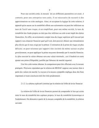 7
Pour une société cotée, la mesure de ces différents paramètres est aisée. A
contrario, pour une entreprise non cotée, il est nécessaire de recourir à des
approximations ou à des analogies. Ainsi, en acceptant la logique de cette relation, il
apparaît qu'en aucun cas la rentabilité offerte aux actionnaires ne peut être inférieure au
taux de l'actif sans risque, et en simplifiant, pour une même société, le taux de
rentabilité des fonds propres ne doit pas être inférieur au coût avant impôt des dettes
financières. En effet, un actionnaire compte tenu du risque supérieur qu'il encourt par
rapport à un créancier financier quel qu'il soit, doit pouvoir obtenir une rémunération
plus élevée que le taux exigé par le prêteur. L'estimation de la prime de risque est plus
délicate; on peut raisonner par rapport à des sociétés du même secteur ou plus
grossièrement, on peut appliquer la prime moyenne demandée par le marché financier.
Le plus souvent la valeur obtenue sera une valeur minimale , car il faudrait en outre
ajouter une prime d'illiquidité, justifiée par l'absence de marché organisé.
Une fois cette norme obtenue, la comparaison peut être effectuée avec la mesure
pratiquée. Précisons cependant que la relation du MEDAF suppose une mesure faite à
partir des valeurs de marché. Le recours à la mesure comptable implique donc des biais
importants et toute conclusion doit être tirée prudemment.
2.1.2. Le schéma explicatif constitué par la relation de l'effet de levier financier
La relation de l'effet de levier financier permet de comprendre le lien qui existe
entre le taux de rentabilité des capitaux propres, le taux de rentabilité économique et
l'endettement. On démontre à partir de la mesure comptable de la rentabilité, la relation
suivante:
 