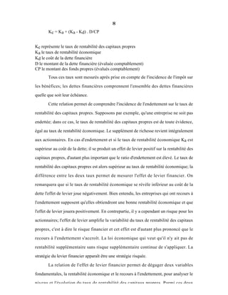 8
Kc = Ka + (Ka - Kd) . D/CP
Kc représente le taux de rentabilité des capitaux propres
Ka le taux de rentabilité économique
Kd le coût de la dette financière
D le montant de la dette financière (évaluée comptablement)
CP le montant des fonds propres (évalués comptablement)
Tous ces taux sont mesurés aprés prise en compte de l'incidence de l'impôt sur
les bénéfices; les dettes financières comprennent l'ensemble des dettes financières
quelle que soit leur échéance.
Cette relation permet de comprendre l'incidence de l'endettement sur le taux de
rentabilité des capitaux propres. Supposons par exemple, qu'une entreprise ne soit pas
endettée; dans ce cas, le taux de rentabilité des capitaux propres est de toute évidence,
égal au taux de rentabilité économique. Le supplément de richesse revient intégralement
aux actionnaires. En cas d'endettement et si le taux de rentabilité économique Ka est
supérieur au coût de la dette; il se produit un effet de levier positif sur la rentabilité des
capitaux propres, d'autant plus important que le ratio d'endettement est élevé. Le taux de
rentabilité des capitaux propres est alors supérieur au taux de rentabilité économique; la
différence entre les deux taux permet de mesurer l'effet de levier financier. On
remarquera que si le taux de rentabilité économique se révèle inférieur au coût de la
dette l'effet de levier joue négativement. Bien entendu, les entreprises qui ont recours à
l'endettement supposent qu'elles obtiendront une bonne rentabilité économique et que
l'effet de levier jouera positivement. En contrepartie, il y a cependant un risque pour les
actionnaires; l'effet de levier amplifie la variabilité du taux de rentabilité des capitaux
propres, c'est à dire le risque financier et cet effet est d'autant plus prononcé que le
recours à l'endettement s'accroît. La loi économique qui veut qu'il n'y ait pas de
rentabilité supplémentaire sans risque supplémentaire continue de s'appliquer. La
stratégie du levier financier apparaît être une stratégie risquée.
La relation de l'effet de levier financier permet de dégager deux variables
fondamentales, la rentabilité économique et le recours à l'endettement, pour analyser le
niveau et l'évolution du taux de rentabilité des capitaux propres. Parmi ces deux
 