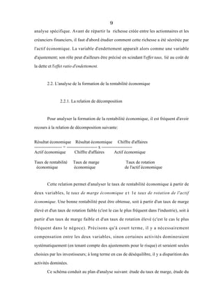 9
analyse spécifique. Avant de répartir la richesse créée entre les actionnaires et les
créanciers financiers, il faut d'abord étudier comment cette richesse a été sécrétée par
l'actif économique. La variable d'endettement apparaît alors comme une variable
d'ajustement; son rôle peut d'ailleurs être précisé en scindant l'effet taux, lié au coût de
la dette et l'effet ratio d'endettement.
2.2. L'analyse de la formation de la rentabilité économique
2.2.1. La relation de décomposition
Pour analyser la formation de la rentabilité économique, il est fréquent d'avoir
recours à la relation de décomposition suivante:
Résultat économique Résultat économique Chiffre d'affaires
------------------- = --------------------- x ---------------------
Actif économique Chiffre d'affaires Actif économique
Taux de rentabilité Taux de marge Taux de rotation
économique économique de l'actif économique
Cette relation permet d'analyser le taux de rentabilité économique à partir de
deux variables, le taux de marge économique e t l e taux de rotation de l'actif
économique. Une bonne rentabilité peut être obtenue, soit à partir d'un taux de marge
élevé et d'un taux de rotation faible (c'est le cas le plus fréquent dans l'industrie), soit à
partir d'un taux de marge faible et d'un taux de rotation élevé (c'est le cas le plus
fréquent dans le négoce). Précisons qu'à court terme, il y a nécessairement
compensation entre les deux variables, sinon certaines activités domineraient
systématiquement (en tenant compte des ajustements pour le risque) et seraient seules
choisies par les investisseurs; à long terme en cas de déséquilibre, il y a disparition des
activités dominées.
Ce schéma conduit au plan d'analyse suivant: étude du taux de marge, étude du
 