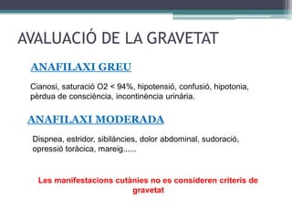 AVALUACIÓ DE LA GRAVETAT
ANAFILAXI GREU
ANAFILAXI MODERADA
Cianosi, saturació O2 < 94%, hipotensió, confusió, hipotonia,
pèrdua de consciència, incontinència urinària.
Dispnea, estridor, sibilàncies, dolor abdominal, sudoració,
opressió toràcica, mareig......
Les manifestacions cutànies no es consideren criteris de
gravetat
 