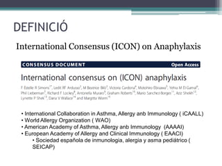 DEFINICIÓ
International Consensus (ICON) on Anaphylaxis
• International Collaboration in Asthma, Allergy anb Immunology ( iCAALL)
• World Allergy Organization ( WAO)
• American Academy of Asthma, Allergy anb Immunology (AAAAI)
• European Academy of Allergy and Clinical Immunology ( EAACI)
• Sociedad española de inmunologia, alergia y asma pediátrico (
SEICAP)
 