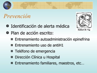 Prevención Identificación de alerta médica Plan de acción escrito: Entrenamiento autoadministración epinefrina Entrenamiento uso de antiH1 Teléfono de emergencia Dirección Clínica u Hospital Entrenamiento familiares, maestros, etc… 