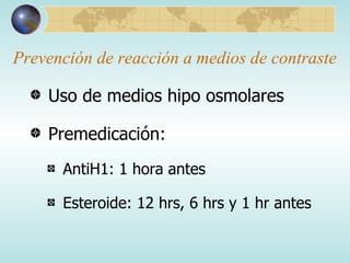 Prevención de reacción a medios de contraste Uso de medios hipo osmolares Premedicación: AntiH1: 1 hora antes Esteroide: 12 hrs, 6 hrs y 1 hr antes 