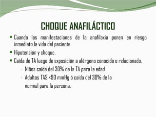 CHOQUE ANAFILÁCTICO Cuando las manifestaciones de la anafilaxia ponen en riesgo inmediato la vida del paciente. Hipotensión y choque. Caída de TA luego de exposición a alérgeno conocido o relacionado. Niños caída del 30% de la TA para la edad Adultos TAS <90 mmHg ó caída del 30% de la normal para la persona. 
