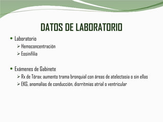 DATOS DE LABORATORIO Laboratorio Hemoconcentración Eosinifilia Exámenes de Gabinete Rx de Tórax: aumento trama bronquial con áreas de atelectasia o sin ellas EKG, anomalías de conducción, disrritmias atrial o ventricular 