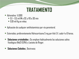 TRATAMIENTO Adrenalina  1:1,000 0.1 – 0,5 ml IM o SC c/10 a 30 min 0,01 ml/kg en niños Aplicación de cualquier antihistamínico por vía parenteral. Esteroides: preferentemente Hidrocortisona 5 mg por kilo E.V. cada 4 a 6 horas. Soluciones cristaloides :  Se emplean habitualmente las soluciones salina  fisiológica (NaCl 0,9%) y Lactato de Ringer. Soluciones Coloides:   Dextranos 