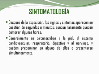 SINTOMATOLOGÍA Después de la exposición, los signos y síntomas aparecen en cuestión de segundos o minutos, aunque raramente pueden demorar algunas horas.  Generalmente se circunscriben a la piel, al sistema cardiovascular, respiratorio, digestivo y al nervioso, y pueden predominar en alguno de ellos o presentarse simultáneamente. 