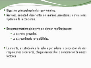 Digestivo: principalmente diarrea y vómitos.  Nervioso: ansiedad, desorientación, mareos, parestesias, convulsiones y pérdida de la conciencia.  Dos características de interés del choque anafiláctico son: La extrema gravedad,  La extraordinaria reversibilidad.  La muerte, es atribuida a la asfixia por edema y congestión de vías respiratorias superiores, choque irreversible, o combinación de ambos factores 
