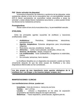 PAF (factor activador de plaquetas)
       Incrementa la liberación de histamina y serotonina de las plaquetas, estas
substancias afectan el tono de la musculatura lisa y la permeabilidad vascular
ECF-A (factor quimiotactico de eosinofilos) recluta eosinofilos a áreas de
actividad y estas células liberan mediadores secundarios y estos pueden limitar
los efectos de los mediadores primarios.

Prostaglandinas
      Actúan sobre el tono de la musculatura lisa y la permeabilidad vascular.

ETIOLOGÍA.

   Entre los principales agentes causantes de anafilaxia y reacciones
anafilactoides están:

      •   Antibióticos:          Penicilinas,     Cefalosporinas,  tetraciclinas,
          estreptomicina etc.
      •   Agentes terapéuticos: Extractos alergenicos para inmunoterapia
          relajantes
      •   Musculares, vacunas, anestésicos locales etc.
      •   Alimentos : Leche, huevo pescado, cacahuates, cítricos etc.
      •   Venenos de Insectos: Abejas, Avispas etc.
      •   Las anafilactoides: Acido acetilsalicilico, analgésicos no esteroides,
          medios
      •   De contraste, tartrazinas, hierro dextran.

      La Anafilaxia Idiopática es un diagnostico de exclusión y podrá ser hecho
únicamente después de que las otras causas de Anafilaxia y los otros
diagnósticos diferenciales se han considerado.


Los dos grupos de mas importancia como agentes etiologicos de la
anafilaxia son Las Drogas y los Insectos (abejas, avispas, etc.).



MANIFESTACIONES CLÍNICAS

Las manifestaciones clínicas pueden ser:

      Inmediatas: Inicio de minutos a menos de una hora.
      Tardías : de 4 a 8 has.
      Locales :      Urticaria y Angioedema en los sitios de exposición
      (angioedema del intestino después de ingerir alimento)
      Sistemicas : Tracto respiratorio, cardiovascular, digestivo.piel etc.
 