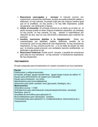 1. Reacciones vasovagales y              sincope: A menudo ocurren con
      inyecciones y situaciones dolorosas, aunque se puede presentar palidez y
      diaforesis, no hay cianosis, la presión baja pero de ninguna manera igual
      que en la anafilaxis, no hay prurito y no hay falla respiratoria, puede
      recuperarse con reclinación y reposo.
   2. Infarto al miocardio: El principal síntoma en el infarto es el dolor en el
      pecho aunque puede no tener ninguna irradiación especifica, sin embargo
      no hay prurito, no hay urticaria, no hay estridor ni hiperinflacion por
      retención de aire, aquí es muy útil el ECG y laboratorio para medición de
      enzimas.
   3. Insulina, reacciones debidas a la hipoglucemia:                Estas son
      caracterizadas por debilidad, palidez, diaforesis, perdida de la
      consciencia, pero no hay edema de vías respiratorias, no hay insuficiencia
      respiratoria, no hay urticaria prurito etc. y no se debe de perder de vista
      que la insulina puede provocar una verdadera reacción anafilactoide, un
      dextrostix o glucemia es útil.
   4. Reacciones histéricas: Puede ocurrir sincope o perdida de consciencia
      pero esta es muy transitoria no hay cianosis ni insuficiencia respiratoria.
      No hay hipotensión,

TRATAMIENTO:

El estar preparado para el tratamiento en nuestro consultorio es muy importante.

Equipo
Estetoscopio y esfignomanometro
torniquete, jeringas, agujas hipodérmicas, agujas largas incluso de calibre 14
Equipo para administración de oxigeno por mascarilla
Equipo para entubación, con ambu.
Nebulizadores para broncodilatadores
Soluciones para poder canalizar vena (glucosado, fisiológico, etc.)
Medicamentos
Adrenalina acuosa 1:1000
Antihistamicos para administración endovenosa(clorotrimeton, benadryl)
Ranitidina para IV.
Ampolleta de aminofilina para aplicación IV
Broncodilatadores para nebulizador (ventolin)
Corticoesteroides para aplicación IV, (metilprednizolona, hidrocortisona etc.)
Vasopresores
 