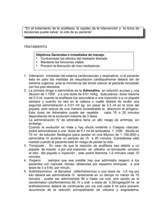 “En el tratamiento de la anafilaxia, la rapidez de la intervención y la toma de
decisiones puede salvar la vida de su paciente”



TRATAMIENTO

        Objetivos Generales e inmediatos de manejo:
        • Contrarrestar los efectos del mediador liberado
        • Mantener las funciones vitales
        • Prevenir la liberación de mas mediadores


1. Valoración inmediata del sistema cardiovascular y respiratorio, si el paciente
   esta en paro las medidas de resucitacion cardiopulmonar deberá ser de
   extrema urgencia, ante la inminencia del shock colocar al paciente recostado
   con los pies elevados.
2. La primera droga a administrar es la Adrenalina en solución acuosa y una
   dilucion de 1:1000 y a una dosis de 0.01 ml/kg. Subcutánea dosis máxima
   de 0.3 ml. cuando la anafilaxia fue secundaria a una inyección o a un piquete
   siempre y cuando no sea en la cabeza o cuello deberá de recibir una
   segunda administración e 0.01 ml/ kg. sin pasar de 0.3 ml en la zona del
   piquete, esto reduce de una manera considerable la absorción el antígeno.
   Esta dosis de Adrenalina puede ser repetida           cada 15 o 20 minutos
   dependiendo de la evolución máximo de 3 dosis.
   La administración IV de adrenalina tiene un alto riesgo de arritmias, sin
   embargo
   Cuando la evolución es mala y hay shock evidente o Colapso vascular,
   podrá administrarse a una dosis de 0.1 ml de adrenalina 1 :1000 diluida en
   10 ml de solución fisiológica (para quedar en una dilucion de 1 :100,000) y
   administrar IV durante un periodo de 15 a 20 minutos. Considérese esta
   medida cuando el paciente esta en riesgo de perder la vida.
3. Torniquete     En caso de que la reacción de anafilaxia sea debido a un
   piquete de insecto o por una inyección se utilizara un torniquete cercano
   al sitio del piquete o inyección , este podrá liberarse 1-2 minutos cada 10
   minutos.
4. Oxigeno       siempre que sea posible hay que administra oxigeno a los
   pacientes con cianosis, disnea, sibilancias por espasmo bronquial, a una
   dosis de 3 a 5 lts. por minuto.
5. Antihistaminicos el Benadryl (difenhidramina) a una dosis de 1-2 mg por
   kilo deberá ser administrada IV lentamente en un tiempo no menor de 15
   minutos , puede ser administrada IM o hasta vía oral, otra opción es el
   clorotrimeton (clorfeniramina) IM, IV u oral a dosis de 0.35mgxkgx24 hs el
   antihistaminico deberá de continuarse por vía oral cada 6 hs para prevenir
   recurrencia de la reacción principalmente de urticaria y angioedema,
 