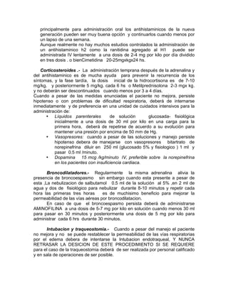 principalmente para administración oral los antihistaminicos de la nueva
   generación pueden ser muy buena opción y continuarlos cuando menos por
   un lapso de una semana.
   Aunque realmente no hay muchos estudios controlados la administración de
   un antihistaminico h2 como la ranitidina agregado al H1 puede ser
   administrada IV lentamente a una dosis de 2-4 mg por kilo por día dividido
   en tres dosis . o bienCimetidina 20-25mgxkgx24 hs.

    Corticosteroides .- La administración temprana después de la adrenalina y
del antihistaminico es de mucha ayuda para prevenir la recurrencia de los
síntomas, y la fase tardía, la dosis inicial de la hidrocortisona es de 7-10
mg/kg. y posteriormente 5 mg/kg. cada 6 hs o Metilprednisolona 2-3 mgx kg.
y no deberán ser descontinuados cuando menos por 3 a 4 días.
Cuando a pesar de las medidas enunciadas el paciente no mejora, persiste
hipotenso o con problemas de dificultad respiratoria, deberá de internarse
inmediatamente y de preferencia en una unidad de cuidados intensivos para la
administración de:
      • Líquidos parenterales          de solución      glucosada- fisiológica
           inicialmente a una dosis de 30 ml por kilo en una carga para la
           primera hora, deberá de repetirse de acuerdo a su evolución para
           mantener una presión por encima de 50 mm de Hg.
      • Vasopresores: cuando a pesar de las soluciones y manejo persiste
           hipotenso debera de manejarse con vasopresores bitartrato de
           norepinefrina diluir en 250 ml (glucosado 5% y fisiologico ) 1 ml y
           pasar 0.5 ml /minuto.
      • Dopamina 15 mcg /kg/minuto IV, preferible sobre la norepinefrina
           en los pacientes con insuficiencia cardiaca.

       Broncodilatadores.- Regularmente la misma adrenalina alivia la
presencia de broncoespasmo sin embargo cuando esta presente a pesar de
esta ,La nebulizacion de salbutamol 0.5 ml de la solución al 5% ,en 2 ml de
agua y dos de fisiológico para nebulizar durante 8-10 minutos y repetir cada
hora las primeras tres horas      es de muchisimo beneficio para mejorar la
permeabilidad de las vías aéreas por broncodilatacion.
       En caso de que el broncoespasmo persista deberá de administrarse
AMINOFILINA a una dosis de 5-7 mg por kilo en solución cuando menos 30 ml
para pasar en 30 minutos y posteriormente una dosis de 5 mg por kilo para
administrar cada 6 hrs durante 30 minutos.

      Intubacion y traqueostomia.- Cuando a pesar del manejo el paciente
no mejora y no se puede restablecer la permeabilidad de las vías respiratorias
por el edema debera de intentarse la Intubacion endotraqueal, Y NUNCA
RETRASAR LA DESICION DE ESTE PROCEDIMIENTO SI SE REQUIERE
para el caso de la traqueostomia deberá de ser realizada por personal calificado
y en sala de operaciones de ser posible.
 