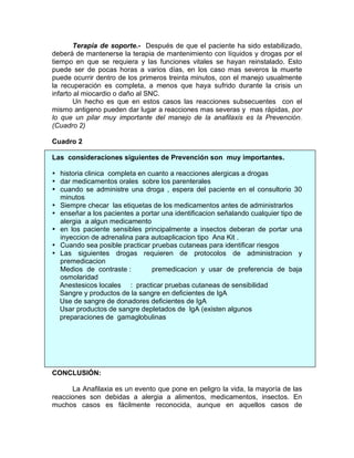 Terapia de soporte.- Después de que el paciente ha sido estabilizado,
deberá de mantenerse la terapia de mantenimiento con líquidos y drogas por el
tiempo en que se requiera y las funciones vitales se hayan reinstalado. Esto
puede ser de pocas horas a varios días, en los caso mas severos la muerte
puede ocurrir dentro de los primeros treinta minutos, con el manejo usualmente
la recuperación es completa, a menos que haya sufrido durante la crisis un
infarto al miocardio o daño al SNC.
        Un hecho es que en estos casos las reacciones subsecuentes con el
mismo antigeno pueden dar lugar a reacciones mas severas y mas rápidas, por
lo que un pilar muy importante del manejo de la anafilaxis es la Prevención.
(Cuadro 2)

Cuadro 2

Las consideraciones siguientes de Prevención son muy importantes.

• historia clinica completa en cuanto a reacciones alergicas a drogas
• dar medicamentos orales sobre los parenterales
• cuando se administre una droga , espera del paciente en el consultorio 30
  minutos
• Siempre checar las etiquetas de los medicamentos antes de administrarlos
• enseñar a los pacientes a portar una identificacion señalando cualquier tipo de
  alergia a algun medicamento
• en los paciente sensibles principalmente a insectos deberan de portar una
  inyeccion de adrenalina para autoaplicacion tipo Ana Kit .
• Cuando sea posible practicar pruebas cutaneas para identificar riesgos
• Las siguientes drogas requieren de protocolos de administracion y
  premedicacion
  Medios de contraste :         premedicacion y usar de preferencia de baja
  osmolaridad
  Anestesicos locales : practicar pruebas cutaneas de sensibilidad
  Sangre y productos de la sangre en deficientes de IgA
  Use de sangre de donadores deficientes de IgA
  Usar productos de sangre depletados de IgA (existen algunos
  preparaciones de gamaglobulinas




CONCLUSIÓN:

      La Anafilaxia es un evento que pone en peligro la vida, la mayoría de las
reacciones son debidas a alergia a alimentos, medicamentos, insectos. En
muchos casos es fácilmente reconocida, aunque en aquellos casos de
 