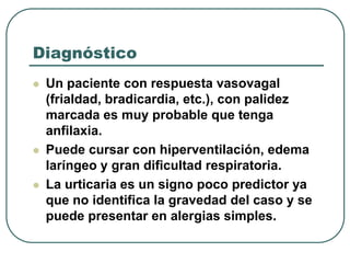Diagnóstico
 Un paciente con respuesta vasovagal
(frialdad, bradicardia, etc.), con palidez
marcada es muy probable que tenga
anfilaxia.
 Puede cursar con hiperventilación, edema
laríngeo y gran dificultad respiratoria.
 La urticaria es un signo poco predictor ya
que no identifica la gravedad del caso y se
puede presentar en alergias simples.
 