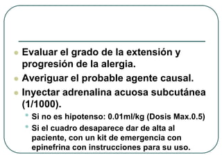  Evaluar el grado de la extensión y
progresión de la alergia.
 Averiguar el probable agente causal.
 Inyectar adrenalina acuosa subcutánea
(1/1000).
• Si no es hipotenso: 0.01ml/kg (Dosis Max.0.5)
• Si el cuadro desaparece dar de alta al
paciente, con un kit de emergencia con
epinefrina con instrucciones para su uso.
 