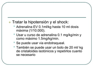  Tratar la hipotensión y el shock:
• Adrenalina EV 0.1ml/kg hasta 10 ml dosis
máxima (1/10.000).
• Usar u curso de adrenalina 0.1 mg/kg/min y
como máximo 1.5mg/kg/min.
• Se puede usar via endotraqueal.
• También se puede usar un bolo de 20 ml/ kg
de cristaloides isotónicos y repetirlos cuanto
se necesario
 