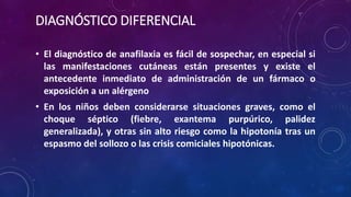 DIAGNÓSTICO DIFERENCIAL
• El diagnóstico de anafilaxia es fácil de sospechar, en especial si
las manifestaciones cutáneas están presentes y existe el
antecedente inmediato de administración de un fármaco o
exposición a un alérgeno
• En los niños deben considerarse situaciones graves, como el
choque séptico (fiebre, exantema purpúrico, palidez
generalizada), y otras sin alto riesgo como la hipotonía tras un
espasmo del sollozo o las crisis comiciales hipotónicas.
 