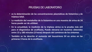 PRUEBAS DE LABORATORIO
• es la determinación de las concentraciones plasmáticas de histamina y de
triptasa total.
• La medición del metabolito de la histamina en una muestra de orina de 24
horas puede ser de utilidad.
• En la actualidad, la medición de la triptasa sérica es la prueba más útil
para el diagnóstico de anafilaxia, Puede elevarse en muestras obtenidas
entre 15 y 180 minutos (3 horas) después del comienzo de los síntomas
• También se ha descrito el aumento del leucotrieno E4 en orina en las
primeras 3 horas de la anafilaxia.
 