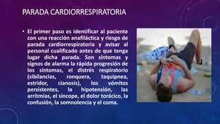 PARADA CARDIORRESPIRATORIA
• El primer paso es identificar al paciente
con una reacción anafiláctica y riesgo de
parada cardiorrespiratoria y avisar al
personal cualificado antes de que tenga
lugar dicha parada. Son síntomas y
signos de alarma la rápida progresión de
los síntomas, el distrés respiratorio
(sibilancias, ronquera, taquipnea,
estridor, cianosis), los vómitos
persistentes, la hipotensión, las
arritmias, el síncope, el dolor torácico, la
confusión, la somnolencia y el coma.
 