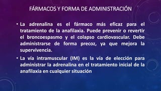 FÁRMACOS Y FORMA DE ADMINISTRACIÓN
• La adrenalina es el fármaco más eficaz para el
tratamiento de la anafilaxia. Puede prevenir o revertir
el broncoespasmo y el colapso cardiovascular. Debe
administrarse de forma precoz, ya que mejora la
supervivencia.
• La vía intramuscular (IM) es la vía de elección para
administrar la adrenalina en el tratamiento inicial de la
anafilaxia en cualquier situación
 